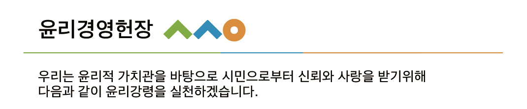 윤리경영헌장. 우리는 윤리적 가치관을 바탕으로 시민으로부터 신뢰와 사랑을 받기 위해 다음과 같이 윤리강령을 실천하겠습니다.