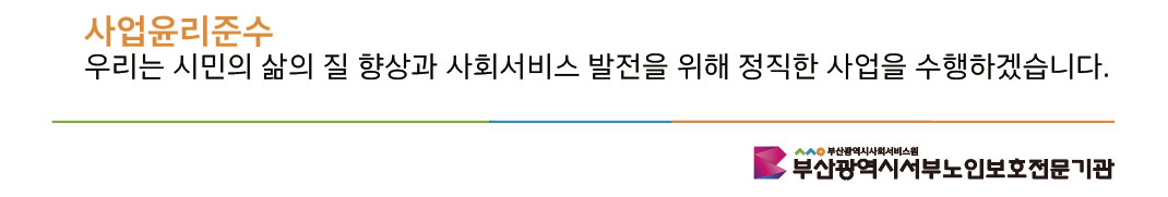 5. 사업윤리준수: 우리는 시민의 삶의 질 향상과 사회서비스 발전을 위해 정직한 사업을 수행하겠습니다. 부산광역시사회서비스원 부산광역시서부노인보호전문기관